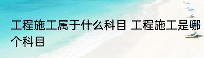 工程施工属于什么科目 工程施工是哪个科目