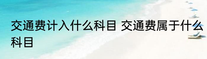 交通费计入什么科目 交通费属于什么科目