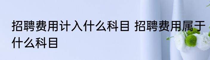 招聘费用计入什么科目 招聘费用属于什么科目