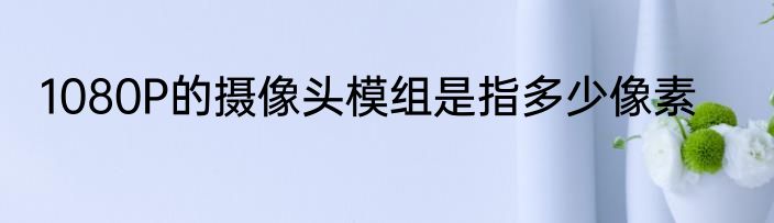 1080P的摄像头模组是指多少像素