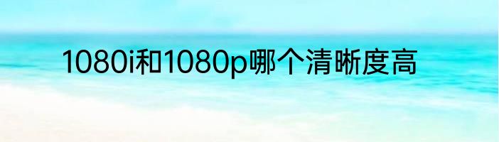 1080i和1080p哪个清晰度高