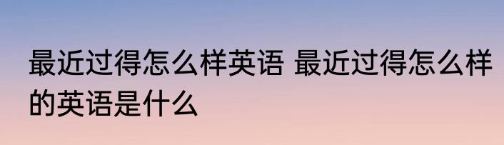 最近过得怎么样英语 最近过得怎么样的英语是什么