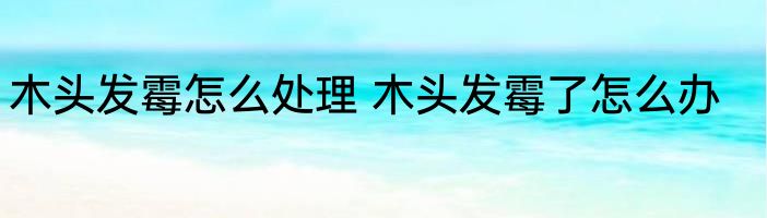 木头发霉怎么处理 木头发霉了怎么办