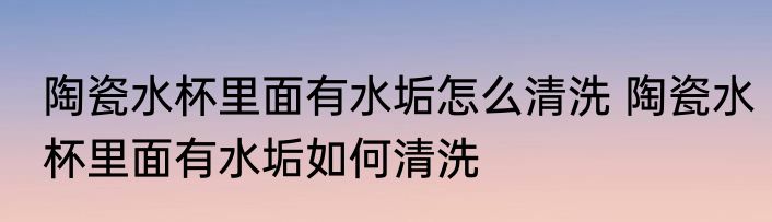 陶瓷水杯里面有水垢怎么清洗 陶瓷水杯里面有水垢如何清洗