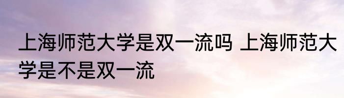 上海师范大学是双一流吗 上海师范大学是不是双一流