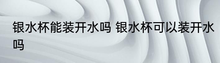 银水杯能装开水吗 银水杯可以装开水吗