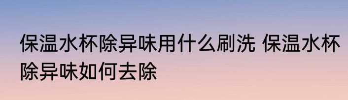 保温水杯除异味用什么刷洗 保温水杯除异味如何去除