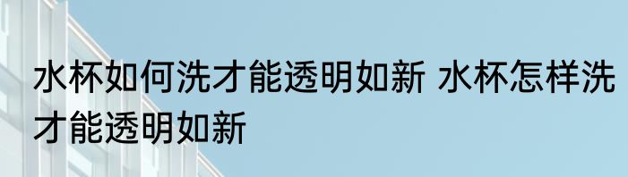 水杯如何洗才能透明如新 水杯怎样洗才能透明如新
