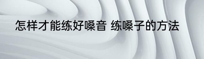 怎样才能练好嗓音 练嗓子的方法