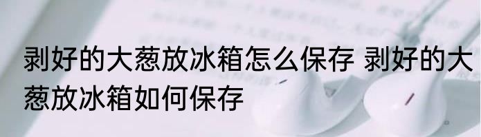 剥好的大葱放冰箱怎么保存 剥好的大葱放冰箱如何保存