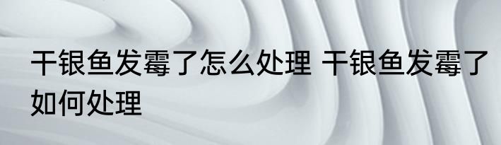 干银鱼发霉了怎么处理 干银鱼发霉了如何处理