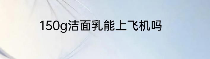 150g洁面乳能上飞机吗