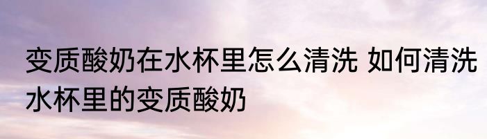变质酸奶在水杯里怎么清洗 如何清洗水杯里的变质酸奶