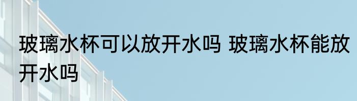 玻璃水杯可以放开水吗 玻璃水杯能放开水吗