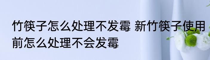竹筷子怎么处理不发霉 新竹筷子使用前怎么处理不会发霉