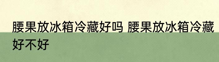 腰果放冰箱冷藏好吗 腰果放冰箱冷藏好不好
