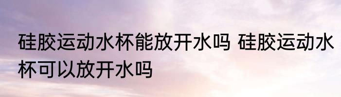 硅胶运动水杯能放开水吗 硅胶运动水杯可以放开水吗