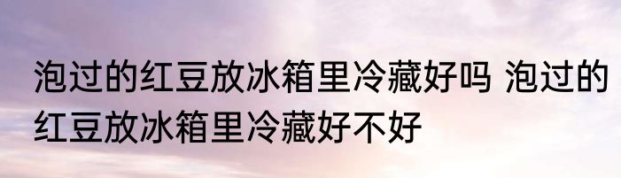 泡过的红豆放冰箱里冷藏好吗 泡过的红豆放冰箱里冷藏好不好