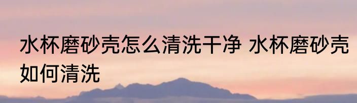 水杯磨砂壳怎么清洗干净 水杯磨砂壳如何清洗
