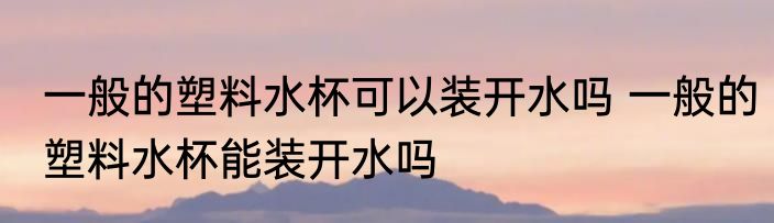 一般的塑料水杯可以装开水吗 一般的塑料水杯能装开水吗