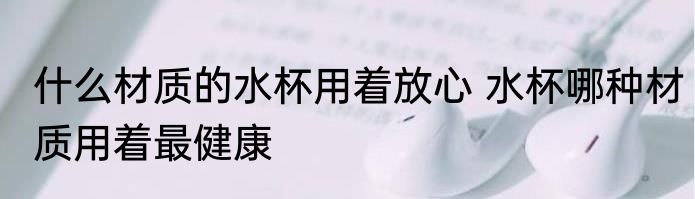 什么材质的水杯用着放心 水杯哪种材质用着最健康
