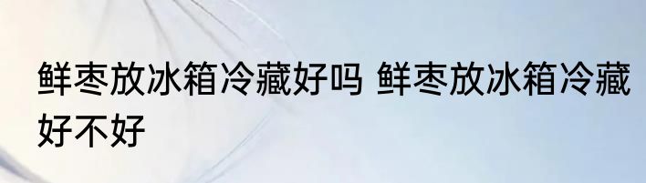 鲜枣放冰箱冷藏好吗 鲜枣放冰箱冷藏好不好