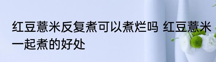 红豆薏米反复煮可以煮烂吗 红豆薏米一起煮的好处