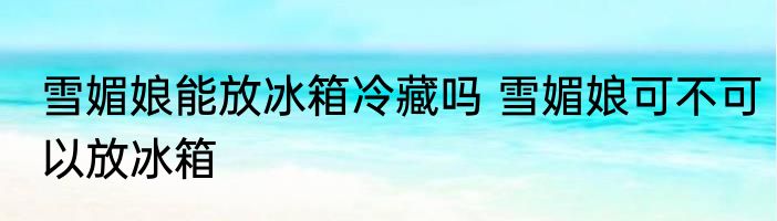 雪媚娘能放冰箱冷藏吗 雪媚娘可不可以放冰箱