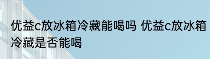 优益c放冰箱冷藏能喝吗 优益c放冰箱冷藏是否能喝