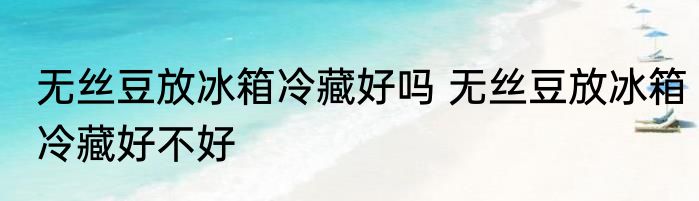 无丝豆放冰箱冷藏好吗 无丝豆放冰箱冷藏好不好