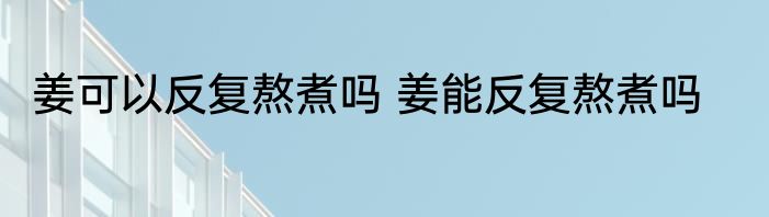 姜可以反复熬煮吗 姜能反复熬煮吗