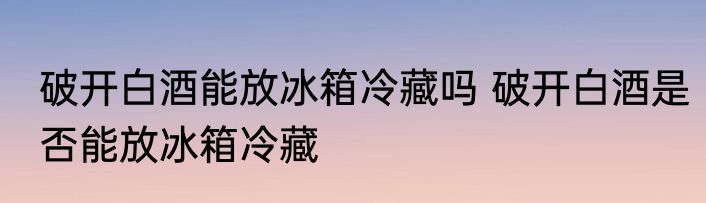 破开白酒能放冰箱冷藏吗 破开白酒是否能放冰箱冷藏