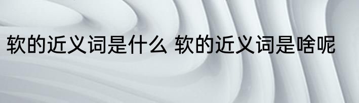 软的近义词是什么 软的近义词是啥呢