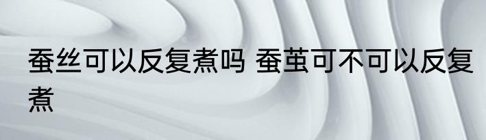 蚕丝可以反复煮吗 蚕茧可不可以反复煮