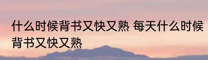 什么时候背书又快又熟 每天什么时候背书又快又熟