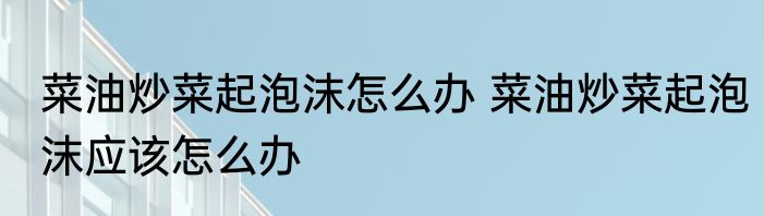 菜油炒菜起泡沫怎么办 菜油炒菜起泡沫应该怎么办