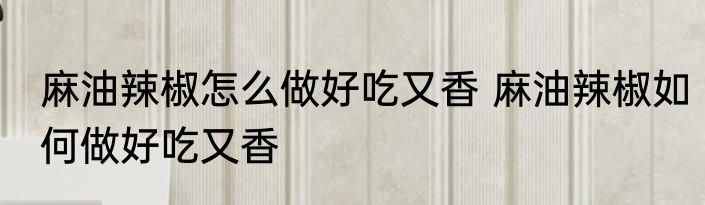 麻油辣椒怎么做好吃又香 麻油辣椒如何做好吃又香