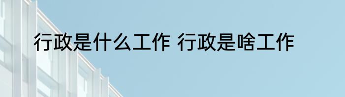 行政是什么工作 行政是啥工作