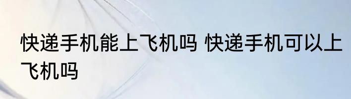快递手机能上飞机吗 快递手机可以上飞机吗