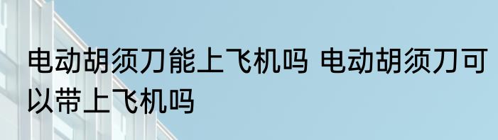 电动胡须刀能上飞机吗 电动胡须刀可以带上飞机吗
