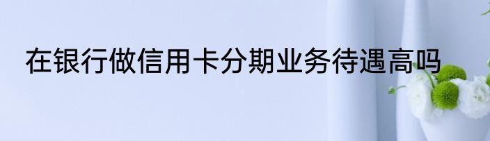 在银行做信用卡分期业务待遇高吗