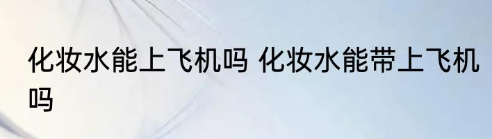 化妆水能上飞机吗 化妆水能带上飞机吗