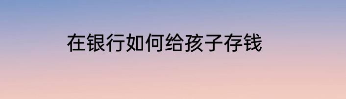 在银行如何给孩子存钱