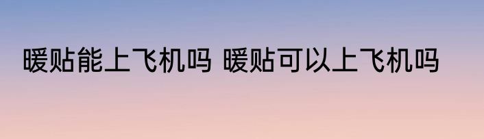 暖贴能上飞机吗 暖贴可以上飞机吗