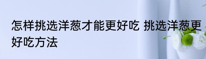 怎样挑选洋葱才能更好吃 挑选洋葱更好吃方法