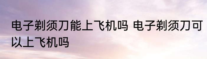 电子剃须刀能上飞机吗 电子剃须刀可以上飞机吗