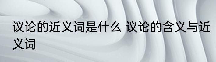 议论的近义词是什么 议论的含义与近义词