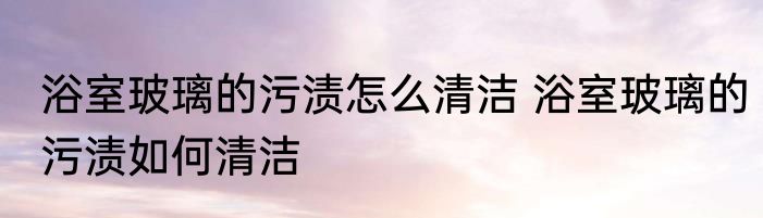 浴室玻璃的污渍怎么清洁 浴室玻璃的污渍如何清洁