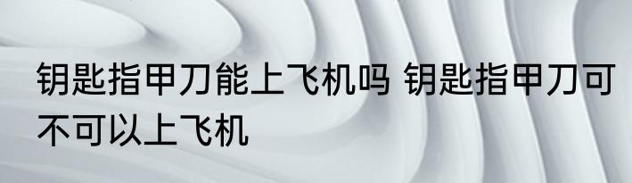 钥匙指甲刀能上飞机吗 钥匙指甲刀可不可以上飞机
