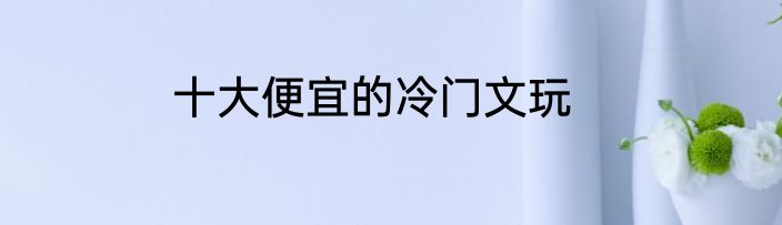 十大便宜的冷门文玩